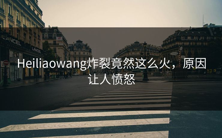 Heiliaowang炸裂竟然这么火，原因让人愤怒