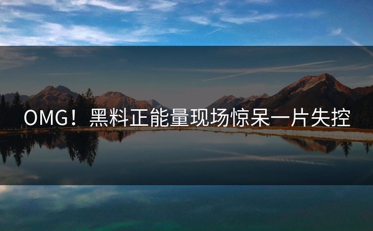 OMG！黑料正能量现场惊呆一片失控