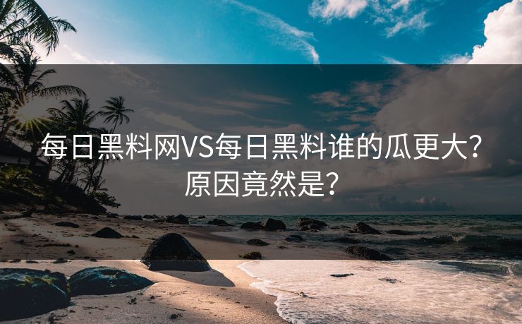 每日黑料网VS每日黑料谁的瓜更大？原因竟然是？