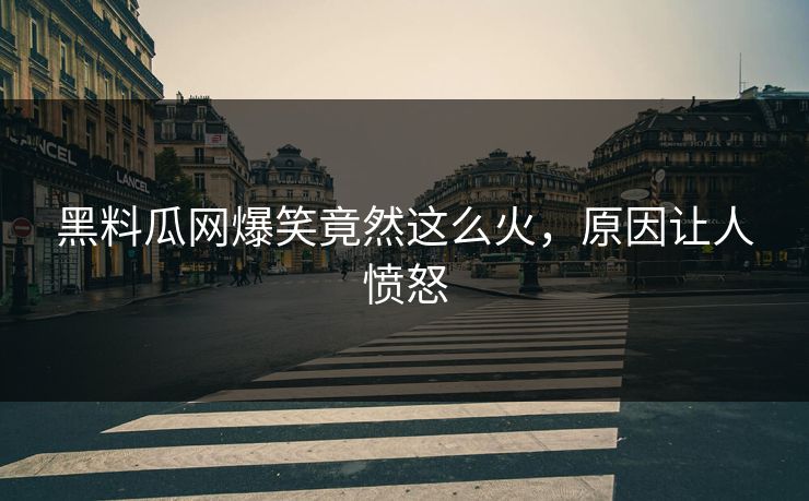 黑料瓜网爆笑竟然这么火，原因让人愤怒