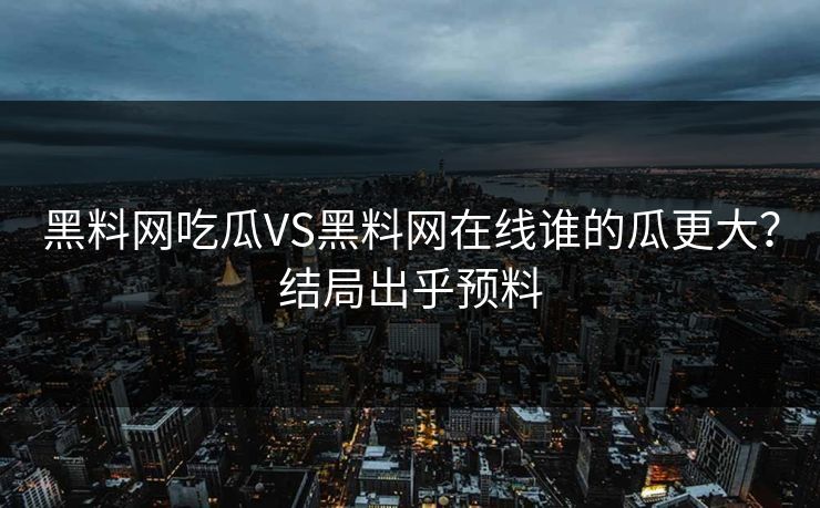 黑料网吃瓜VS黑料网在线谁的瓜更大？结局出乎预料