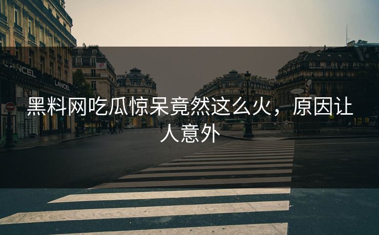 黑料网吃瓜惊呆竟然这么火，原因让人意外