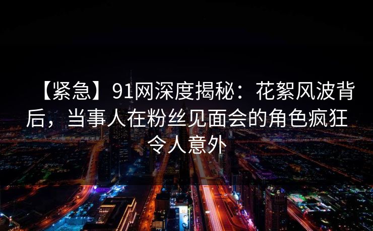 【紧急】91网深度揭秘：花絮风波背后，当事人在粉丝见面会的角色疯狂令人意外