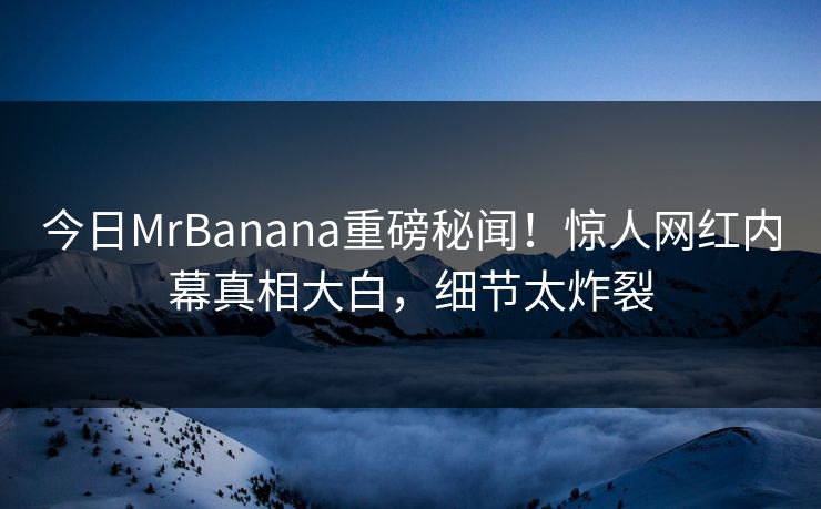 今日MrBanana重磅秘闻！惊人网红内幕真相大白，细节太炸裂