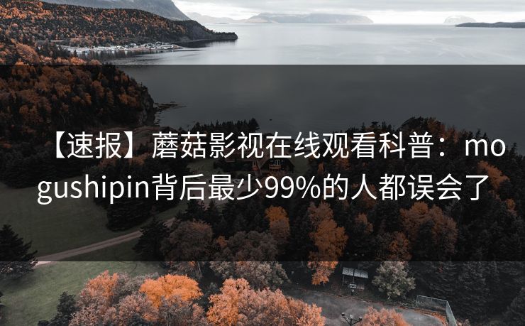 【速报】蘑菇影视在线观看科普：mogushipin背后最少99%的人都误会了