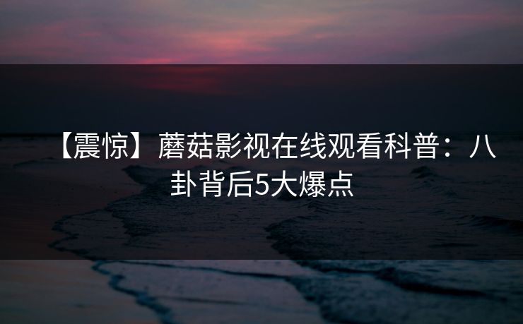 【震惊】蘑菇影视在线观看科普：八卦背后5大爆点