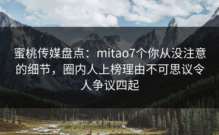 蜜桃传媒盘点：mitao7个你从没注意的细节，圈内人上榜理由不可思议令人争议四起