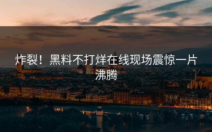 炸裂！黑料不打烊在线现场震惊一片沸腾