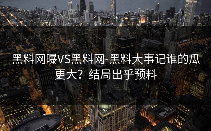 黑料网曝VS黑料网-黑料大事记谁的瓜更大？结局出乎预料
