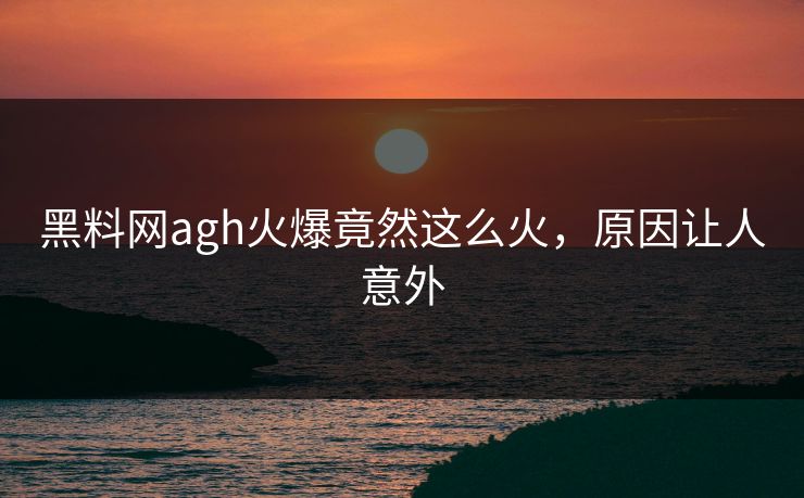 黑料网agh火爆竟然这么火，原因让人意外