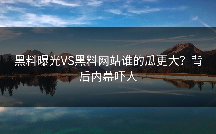 黑料曝光VS黑料网站谁的瓜更大？背后内幕吓人
