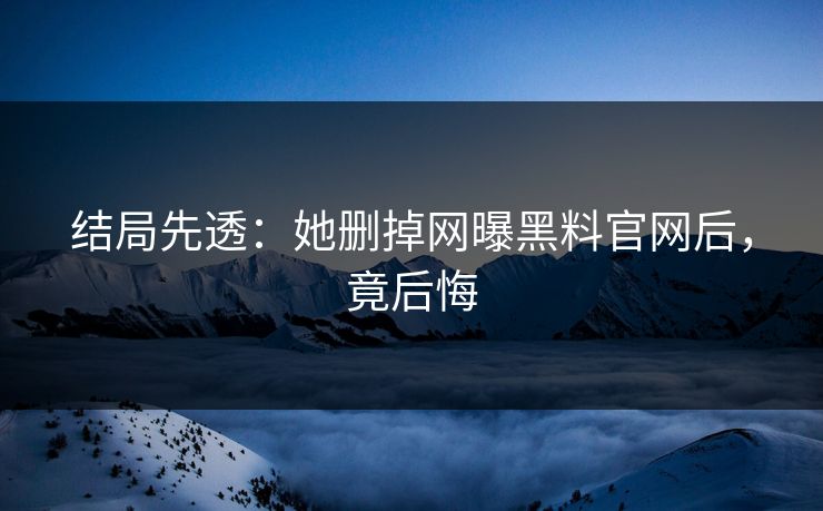 结局先透:她删掉网曝黑料官网后,竟后悔