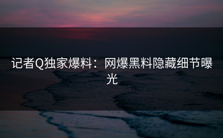 记者Q独家爆料:网爆黑料隐藏细节曝光