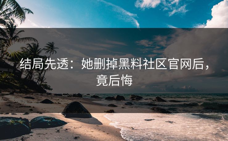 结局先透:她删掉黑料社区官网后,竟后悔