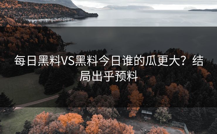 每日黑料VS黑料今日谁的瓜更大?结局出乎预料