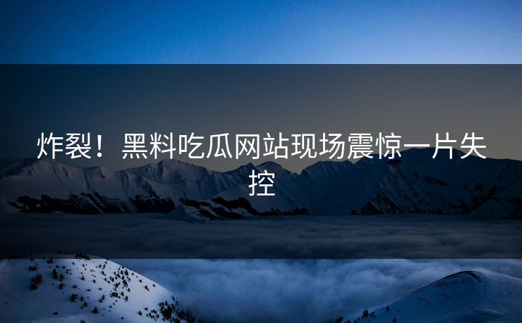 炸裂!黑料吃瓜网站现场震惊一片失控