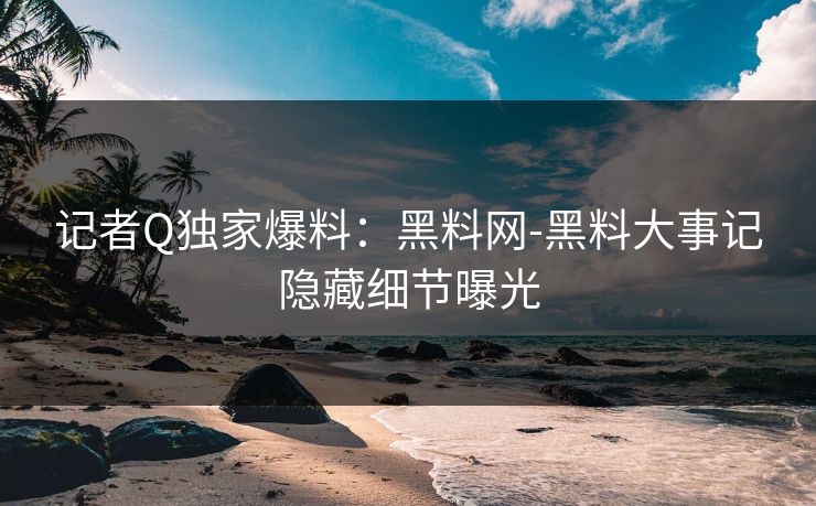 记者Q独家爆料：黑料网-黑料大事记隐藏细节曝光