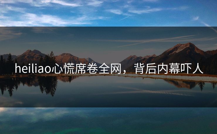 heiliao心慌席卷全网，背后内幕吓人