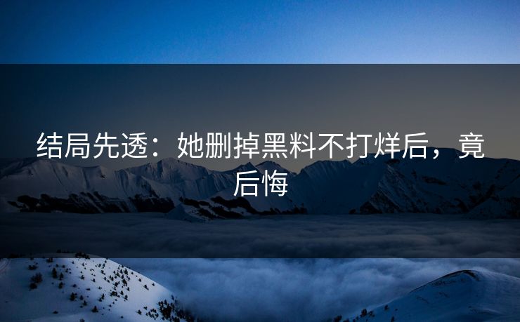 结局先透：她删掉黑料不打烊后，竟后悔
