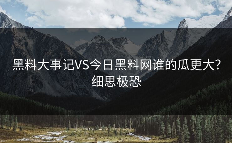 黑料大事记VS今日黑料网谁的瓜更大？细思极恐
