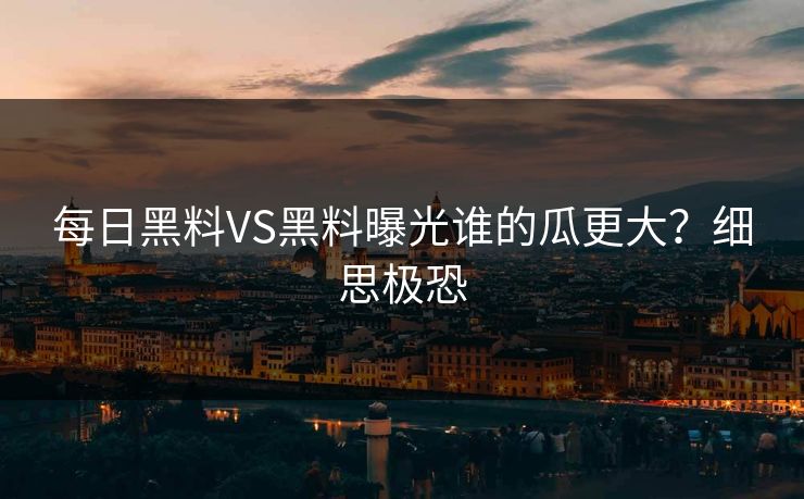 每日黑料VS黑料曝光谁的瓜更大？细思极恐