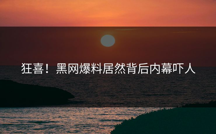 狂喜！黑网爆料居然背后内幕吓人
