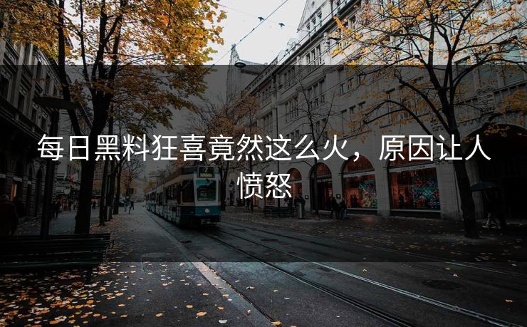 每日黑料狂喜竟然这么火，原因让人愤怒