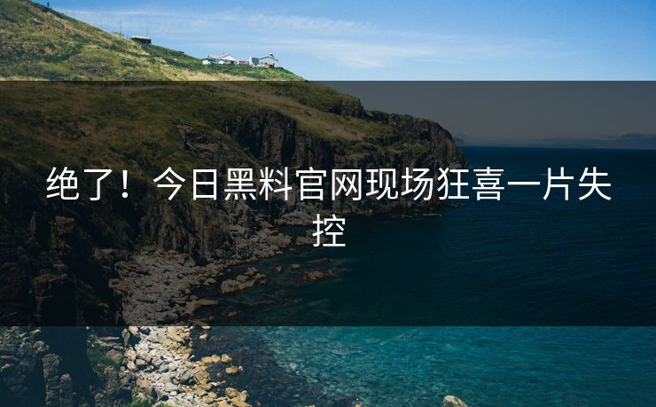 绝了！今日黑料官网现场狂喜一片失控