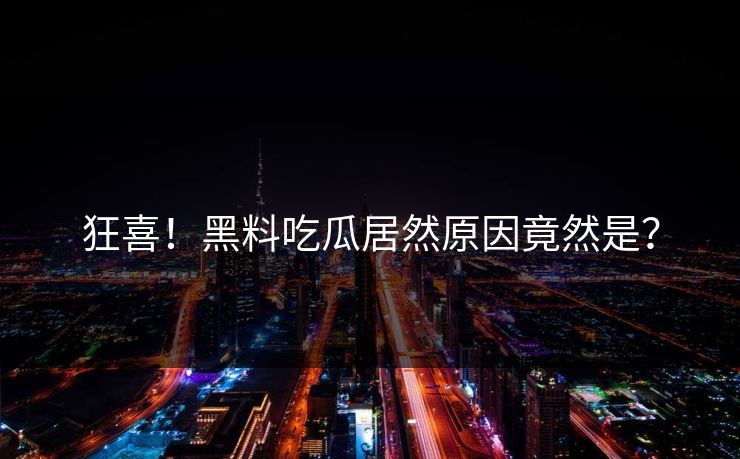 狂喜！黑料吃瓜居然原因竟然是？