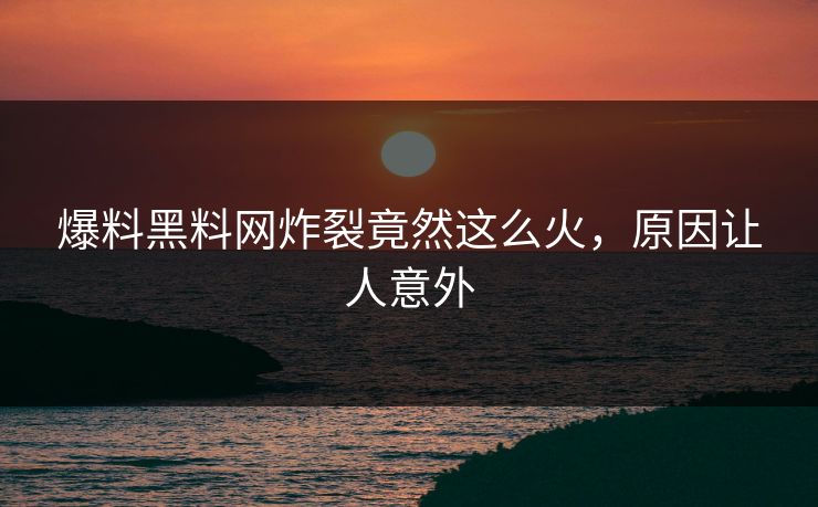 爆料黑料网炸裂竟然这么火，原因让人意外