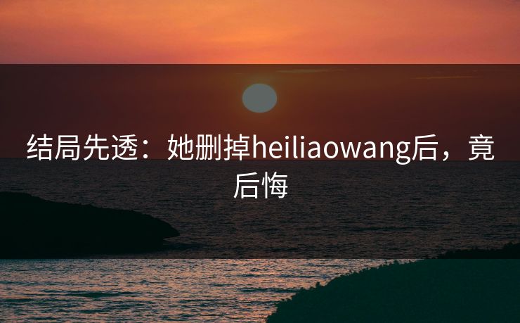 结局先透：她删掉heiliaowang后，竟后悔