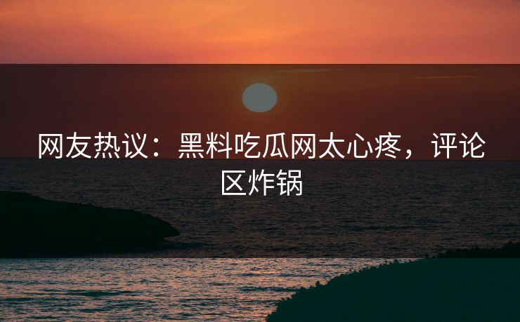 网友热议：黑料吃瓜网太心疼，评论区炸锅