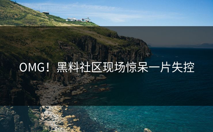 OMG！黑料社区现场惊呆一片失控