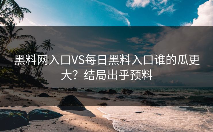 黑料网入口VS每日黑料入口谁的瓜更大？结局出乎预料
