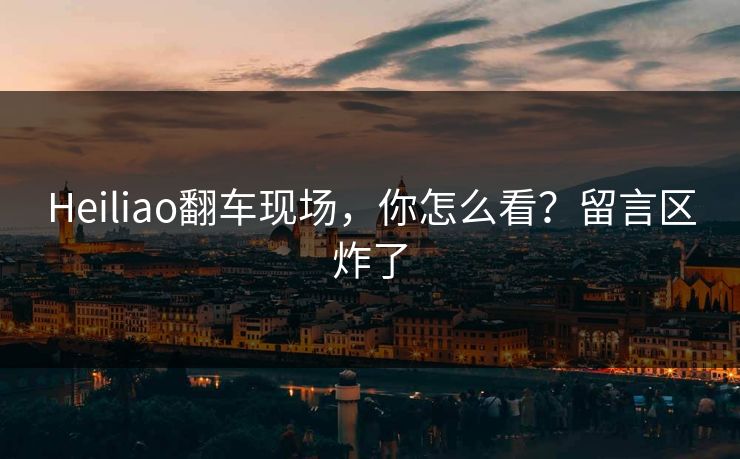 Heiliao翻车现场，你怎么看？留言区炸了