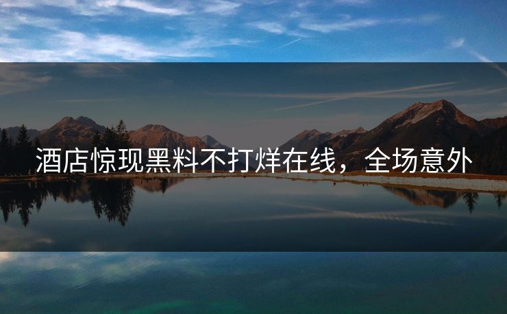 酒店惊现黑料不打烊在线，全场意外