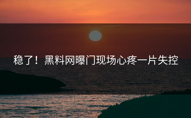 稳了！黑料网曝门现场心疼一片失控