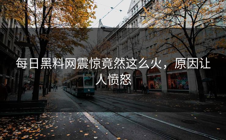 每日黑料网震惊竟然这么火，原因让人愤怒