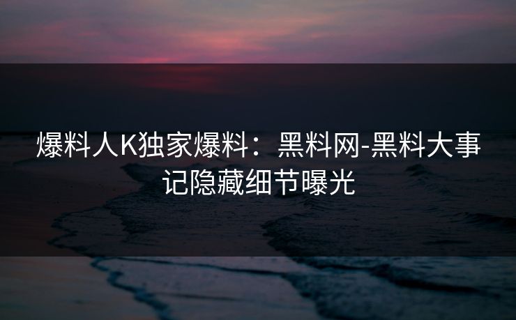 爆料人K独家爆料：黑料网-黑料大事记隐藏细节曝光