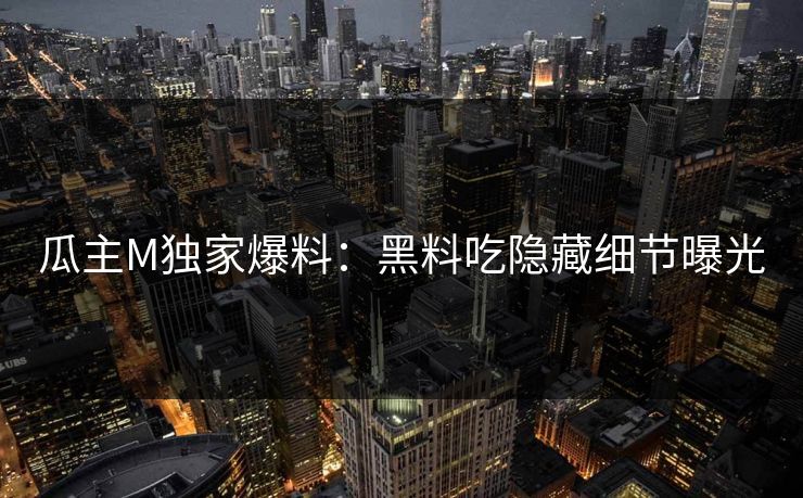 瓜主M独家爆料：黑料吃隐藏细节曝光