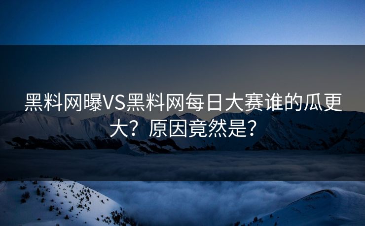 黑料网曝VS黑料网每日大赛谁的瓜更大？原因竟然是？