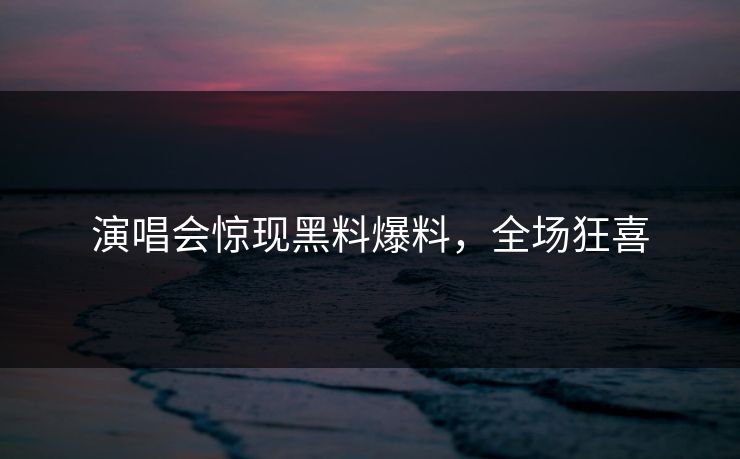 演唱会惊现黑料爆料，全场狂喜