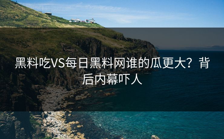 黑料吃VS每日黑料网谁的瓜更大？背后内幕吓人