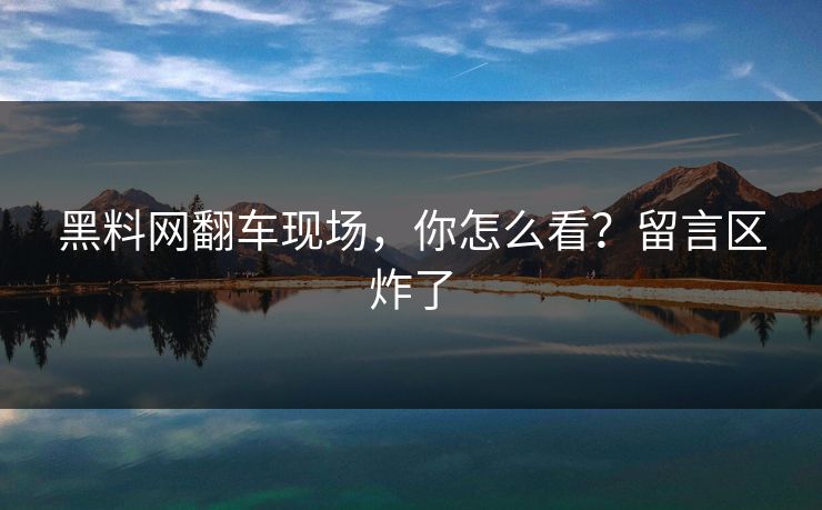 黑料网翻车现场，你怎么看？留言区炸了