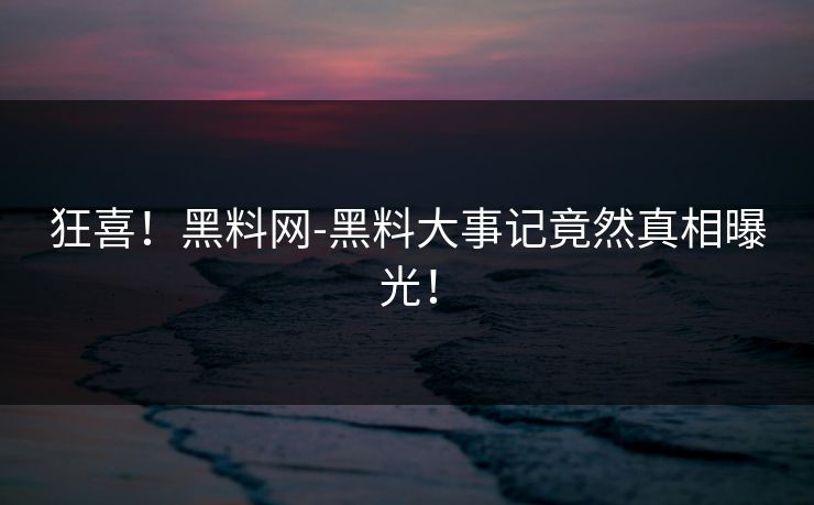 狂喜！黑料网-黑料大事记竟然真相曝光！