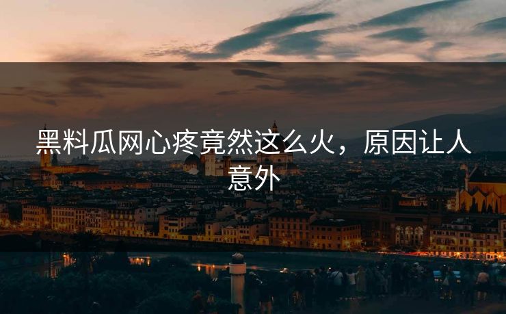 黑料瓜网心疼竟然这么火，原因让人意外