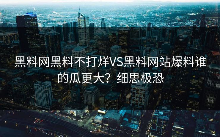 黑料网黑料不打烊VS黑料网站爆料谁的瓜更大？细思极恐
