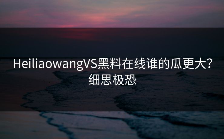 HeiliaowangVS黑料在线谁的瓜更大？细思极恐