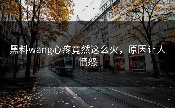黑料wang心疼竟然这么火，原因让人愤怒