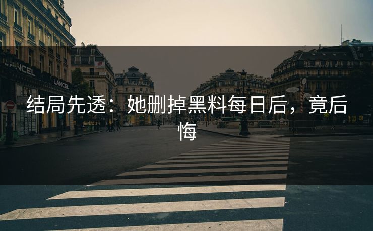 结局先透：她删掉黑料每日后，竟后悔